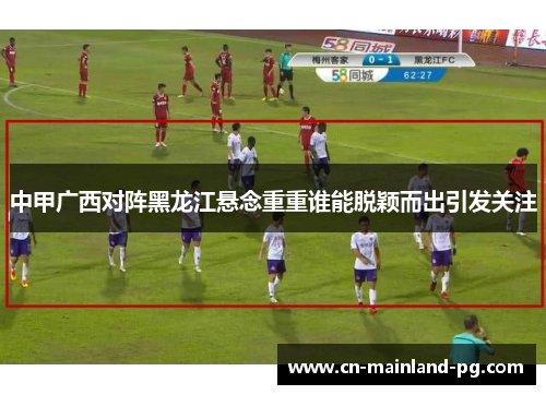 中甲广西对阵黑龙江悬念重重谁能脱颖而出引发关注