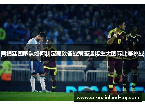 阿根廷国家队如何制定高效备战策略迎接重大国际比赛挑战